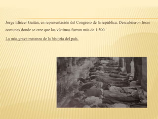 Jorge Eliécer Gaitán, en representación del Congreso de la república. Descubrieron fosas
comunes donde se cree que las víctimas fueron más de 1.500.
La más grave matanza de la historia del país.
 