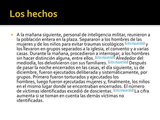 Los hechosA la mañana siguiente, personal de inteligencia militar, reunieron a la población entera en la plaza. Separaron a los hombres de las mujeres y de los niños para evitar traumas sicológicos [cita requerida] y los llevaron en grupos separados a la iglesia, el convento y a varias casas. Durante la mañana, procedieron a interrogar, a los hombres sin hacer distinción alguna, entre ellos. [cita requerida] Alrededor del mediodía, los delvolvieron con sus familiares. [cita requerida] Después de pasar la noche encerrados en las casas, el día siguiente, 11 de diciembre, fueron ejecutados deliberada y sistemáticamente, por grupos. Primero fueron torturados y ejecutados los hombres, luego fueron ejecutadas mujeres y, finalmente, los niños en el mismo lugar donde se encontraban encerrados. El número de víctimas identificadas excedió de doscientas. [cita requerida] La cifra aumenta si se toman en cuenta las demás víctimas no identificadas.