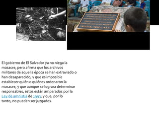 El gobierno de El Salvador ya no niega la masacre, pero afirma que los archivos militares de aquella época se han extraviado o han desaparecido, y que es imposible establecer quién o quiénes ordenaron la masacre, y que aunque se lograra determinar responsables, éstos están amparados por la Ley de amnistía de 1993, y que, por lo tanto, no pueden ser juzgados.