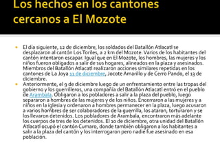 Los hechos en los cantones cercanos a El MozoteEl día siguiente, 12 de diciembre, los soldados del Batallón Atlacatl se desplazaron al cantón Los Toriles, a 2 km del Mozote. Varios de los habitantes del cantón intentaron escapar. Igual que en El Mozote, los hombres, las mujeres y los niños fueron obligados a salir de sus hogares, alineados en la plaza y asesinados. Miembros del Batallón Atlacatl realizaron acciones similares repetidas en los cantones de La Joya 11 de diciembre, Jocote Amarillo y de Cerro Pando, el 13 de diciembre.Anteriormente, el 9 de diciembre luego de un enfrentamiento entre las tropas del gobierno y los guerrilleros, una compañía del Batallón Atlacatl entró en el pueblo de Arambala. Obligaron a los pobladores a salir a la plaza del pueblo, luego separaron a hombres de las mujeres y de los niños. Encerraron a las mujeres y a niños en la iglesia y ordenaron a hombres permanecer en la plaza, luego acusaron a varios hombres de ser colaboradores de la guerrilla, los ataron, torturaron y se los llevaron detenidos. Los pobladores de Arambala, encontraron más adelante los cuerpos de tres de los detenidos. El 10 de diciembre, otra unidad del Batallón Atlacatl ocupó el cantón Cumaro, donde también obligaron a los habitantes a salir a la plaza del cantón y los interrogaron pero nadie fue asesinado en esa población.