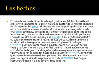 Los hechosEn la tarde del 10 de diciembre de 1981, unidades del Batallón Atlacatl del ejército salvadoreño llegaron al alejado cantón de El Mozote en busca de insurgentes del FMLN. El Mozote era una pequeña población rural con cerca de veinticinco casas situadas alrededor de una plaza, además de una iglesia católica y, detrás de ella, un edificio pequeño conocido como "el convento", que usaba el sacerdote durante sus visitas a la población. Cerca de la aldea había una pequeña escuela. A su llegada, los soldados no solamente encontraron a los residentes del cantón sino también a muchos de los insurgentes que buscaron refugio en dicho lugar. [cita requerida] Las tropas ordenaron a los pobladores que salieran de sus casas y se formaran en la plaza. Allí les pidieron información sobre las actividades de la guerrilla y luego les ordenaron que volvieran a sus casas y permanecieran encerrados hasta el día siguiente,[cita requerida] advirtiendo que dispararían contra cualquier persona que saliera, medida optada para proteger la vida de los pobladores civiles.[cita requerida] Las Tropas permanecieron en el aldea durante toda la noche.