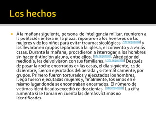 Los hechosA la mañana siguiente, personal de inteligencia militar, reunieron a la población entera en la plaza. Separaron a los hombres de las mujeres y de los niños para evitar traumas sicológicos [cita requerida] y los llevaron en grupos separados a la iglesia, el convento y a varias casas. Durante la mañana, procedieron a interrogar, a los hombres sin hacer distinción alguna, entre ellos. [cita requerida] Alrededor del mediodía, los delvolvieron con sus familiares. [cita requerida] Después de pasar la noche encerrados en las casas, el día siguiente, 11 de diciembre, fueron ejecutados deliberada y sistemáticamente, por grupos. Primero fueron torturados y ejecutados los hombres, luego fueron ejecutadas mujeres y, finalmente, los niños en el mismo lugar donde se encontraban encerrados. El número de víctimas identificadas excedió de doscientas. [cita requerida] La cifra aumenta si se toman en cuenta las demás víctimas no identificadas.