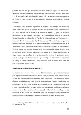 permiten explicar por qué pudieron ejecutar sin obstáculo alguno sus atrocidades.
Durante el recorrido sangriento por El Salado y sus alrededores, ocurrido entre el 16
y 21 de febrero de 2000, no sólo arrebataron la vida a 60 personas, sino que montaron
un escenario público de terror tal, que cualquier habitante del poblado era víctima
potencial.

Recordemos, como elemento importante de contexto, que la región de M ontes de
M aría constituyó uno de los grandes enclaves de las movilizaciones campesinas de
los años setenta, cuyos impactos y dinámicas sociales y políticas entraron
rápidamente en los cálculos estratégicos de organizaciones guerrilleras como el
Ejército Popular de Liberación, el Partido Revolucionario de los Trabajadores y
finalmente las Fuerzas Armadas Revolucionarias de Colombia (Farc). La guerrilla
intenta cooptar a la población de la región supliendo los vacíos institucionales. A la
larga no fue capaz de actuar ni como protectora ni como proveedora de servicios que
le garantizaran una relación duradera con las comunidades. Lejos de ello, esta
presencia de actores armados insurgentes, en el caso de El Salado, dio lugar en la
etapa reciente del conflicto a la estigmatización de toda la población como
subversiva, lo que sumado a su ubicación geoestratégica en la competencia armada de
las Farc y el paramilitarismo dejó a los pobladores, como en tantas otras zonas del
país, en medio del fuego cruzado.

El estigma, antesala y efecto de la masacre

La circulación de un actor armado en una determinada zona representa una amenaza
para la población en un doble sentido: puede dar lugar, en unos casos, a la militancia
forzada o a medidas restrictivas aplicadas a los pobladores, y, en otros casos, puede
alimentar retaliaciones por parte de otras organizaciones. En tales condiciones, las
comunidades no saben a qué atenerse con los insurgentes, si verlos como protectores
o como provocadores. Pero lo que sí resulta inobjetable es que los intereses del grupo
                                                          3
armado no coinciden necesariamente con los de la población . En particular, se puede
decir que en El Salado, las Farc tienen objetivos estratégicos que para nada se
alimentan de las preocupaciones cotidianas de los habitantes del corregimiento.



3
         Carlos Miguel Ortiz. “ Actores armados, territorios y poblaciones”, en: Análisis Político, No.
42, enero-abril de 2001.


                                                                                                     10
 