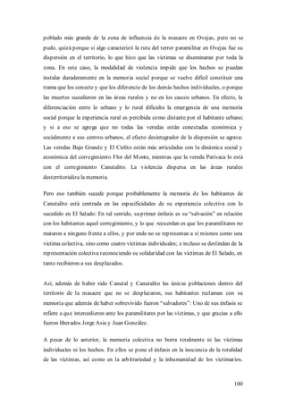 poblado más grande de la zona de influencia de la masacre en Ovejas, pero no se
pudo, quizá porque si algo caracterizó la ruta del terror paramilitar en Ovejas fue su
dispersión en el territorio, lo que hizo que las victimas se diseminaran por toda la
zona. En este caso, la modalidad de violencia impide que los hechos se puedan
instalar duraderamente en la memoria social porque se vuelve difícil constituir una
trama que los conecte y que los diferencie de los demás hechos individuales, o porque
las muertes sucedieron en las áreas rurales y no en los cascos urbanos. En efecto, la
diferenciación entre lo urbano y lo rural dificulta la emergencia de una memoria
social porque la experiencia rural es percibida como distante por el habitante urbano;
y si a eso se agrega que no todas las veredas están conectadas económica y
socialmente a sus centros urbanos, el efecto desintegrador de la dispersión se agrava:
Las veredas Bajo Grande y El Cielito están más articuladas con la dinámica social y
económica del corregimiento Flor del M onte, mientras que la vereda Pativaca lo está
con el corregimiento Canutalito. La violencia dispersa en las áreas rurales
desterritorializa la memoria.

Pero eso también sucede porque probablemente la memoria de los habitantes de
Canutalito está centrada en las especificidades de su experiencia colectiva con lo
sucedido en El Salado: En tal sentido, su primer énfasis es su “salvación” en relación
con los habitantes aquel corregimiento, y lo que recuerdan es que los paramilitares no
mataron a ninguno frente a ellos, y por ende no se representan a sí mismos como una
victima colectiva, sino como cuatro víctimas individuales; e incluso se deslindan de la
representación colectiva reconociendo su solidaridad con las víctimas de El Salado, en
tanto recibieron a sus desplazados.


Así, además de haber sido Canutal y Canutalito las únicas poblaciones dentro del
territorio de la masacre que no se desplazaron, sus habitantes reclaman con su
memoria que además de haber sobrevivido fueron “salvadores”: Uno de sus énfasis se
refiere a que intercedieron ante los paramilitares por las víctimas, y que gracias a ello
fueron liberados Jorge Asia y Juan González.

A pesar de lo anterior, la memoria colectiva no borra totalmente ni las víctimas
individuales ni los hechos. En ellos se pone el énfasis en la inocencia de la totalidad
de las víctimas, así como en la arbitrariedad y la inhumanidad de los victimarios.



                                                                                     100
 
