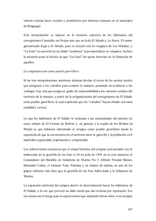 señoras existían lazos sociales y económicos por intereses comunes en el municipio
de M agangué.

Esta interpretación se impuso en la memoria colectiva de los habitantes del
corregimiento Canutalito en Ovejas más que en la de El Salado y La Sierra. El rumor
generalizado llegó a El Salado, pero se conectó con la venganza de Los M éndez, y
“La Gata” se convirtió en un aliado “poderoso” para materializar su venganza. Incluso
la memoria pone el énfasis en que “La Gata” fue quien intervino en la liberación de
aquellos.

La estigmatización como pueblo guerrillero

Si las tres interpretaciones anteriores intentan develar el rostro de los actores locales
que instigaron a los extraños para cometer la masacre, poniendo en evidencia a los
verdugos, hay otra que as igna un grado de responsabilidad a los entornos sociales del
territorio de la masacre, a partir de la estigmatización del corregimiento de El Salado
como pueblo guerrillero, lo cual explicaría que los “extraños” hayan obrado con tanta
crueldad y sevicia.


Lo que los habitantes de El Salado le reclaman a las comunidades del entorno (el
casco urbano de El Carmen de Bolívar y, en general, a la región de los M ontes de
M aría) es que hubiesen alimentado el estigma como pueblo guerrillero desde la
suposición de que la coexistencia en el territorio entre la guerrilla y la población civil
implicaba organicidad, legitimación y complicidad.

Los sobrevivientes reconocen que el origen histórico del estigma está asociado con la
emboscada de la guerrilla de las Farc el 28 de julio de 1995 en la cual murieron el
Comandante del Batallón de Infantería de M arina No 5 Alfredo Persánd Barnes,
Santander Cohen, el teniente Tony Pastrana y un infante de marina, en uno de los
golpes militares más duro que la guerrilla de las Farc había dado a la Infantería de
M arina.

La expansión territorial del estigma derivó en discriminación hacia los habitantes de
El Salado, a la vez que provocó un daño moral que aún reclama por reparación. Eso
sin contar con el ries go para la supervivencia que implicaba llevar sobre sí un estigma



                                                                                      107
 