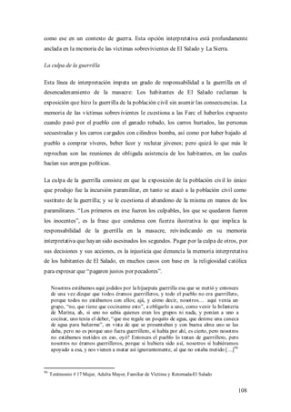como ese en un contexto de guerra. Esta opción interpretativa está profundamente
anclada en la memoria de las víctimas sobrevivientes de El Salado y La Sierra.

La culpa de la guerrilla

Esta línea de interpretación imputa un grado de responsabilidad a la guerrilla en el
desencadenamiento de la masacre: Los habitantes de El Salado reclaman la
exposición que hizo la guerrilla de la población civil sin asumir las consecuencias. La
memoria de las víctimas sobrevivientes le cuestiona a las Farc el haberlos expuesto
cuando pasó por el pueblo con el ganado robado, los carros hurtados, las personas
secuestradas y los carros cargados con cilindros bomba, así como por haber bajado al
pueblo a comprar víveres, beber licor y reclutar jóvenes; pero quizá lo que más le
reprochan son las reuniones de obligada asistencia de los habitantes, en las cuales
hacían sus arengas políticas.

La culpa de la guerrilla consiste en que la exposición de la población civil lo único
que produjo fue la incursión paramilitar, en tanto se atacó a la población civil como
sustituto de la guerrilla; y se le cuestiona el abandono de la misma en manos de los
paramilitares. “Los primeros en irse fueron los culpables, los que se quedaron fueron
los inocentes”, es la frase que condensa con fuerza ilustrativa lo que implica la
responsabilidad de la guerrilla en la masacre, reivindicando en su memoria
interpretativa que hayan sido asesinados los segundos. Pagar por la culpa de otros, por
sus decisiones y sus acciones, es la injusticia que denuncia la memoria interpretativa
de los habitantes de El Salado, en muchos casos con base en la religiosidad católica
para expresar que “pagaron justos por pecadores”.

     Nosotros estábamos aquí jodidos por la hijueputa guerrilla esa que se metió y entonces
     de una vez dizque que todos éramos guerrilleros, y todo el pueblo no era guerrillero,
     porque todos no estábamos con ellos; ajá, y cómo decir, nosotros… aquí venía un
     grupo, “no, que tiene que cocinarme esto”, a obligarlo a uno, como venir la Infantería
     de Marina, ah, si uno no sabía quienes eran los grupos ni nada, y ponían a uno a
     cocinar, uno tenía el deber, “ que me regale un poquito de agua, que denme una caneca
     de agua para bañarme”, en vista de que se presentaban y con buena alma uno se las
     daba, pero no es porque uno fuera guerrillero, sí había por ahí, es cierto, pero nosotros
     no estábamos metidos en eso, oyó? Entonces el pueblo lo tratan de guerrillero, pero
     nosotros no éramos guerrilleros, porque si hubiera sido a sí, nosotros sí hubiéramos
     apoyado a esa, y nos vienen a matar así ignorantemente, al que no estaba metido […]96



96
     Testimonio # 17 Mujer, Adulta Mayor, Familiar de Víctima y Retornada-El Salado


                                                                                             108
 