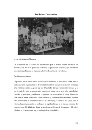 Los Hogares Comunitarios




e) Las Iniciativas de M emoria

La comunidad de El Salado ha desarrollado por lo menos cuatro iniciativas de
memoria, con distintos grados de visibilidad y apropiación colectiva, que reivindican
los principales hitos de su memoria colectiva: la violencia y el retorno.

Las Conmemoraciones

La primera iniciativa se centró en el acontecimiento de la masacre de 2000, para lo
cual decidieron organizar actos de conmemoración en los cuales se rindiera homenaje
a las víctimas caídas. A pesar de las dificultades del desplazamiento forzado y la
pervivencia del entorno amenazante, los sobrevivientes, con el apoyo del padre Rafael
Castillo, organizaron y celebraron la primera conmemoración el 18 de febrero de
2001 en El Carmen de Bolívar. Desde entonces, y de manera ininterrumpida, llevan a
cabo anualmente la conmemoración de esa masacre; y desde el año 2002, con el
retorno, la conmemoración se realiza en la capilla ubicada en el parque principal del
corregimiento El Salado en donde se condensó el horror de la masacre. El oficio
religioso es el acto central con el cual aquella se materializa.




                                                                                 131
 