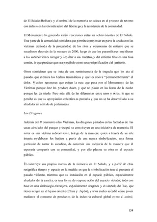 de El Salado-Bolívar), y el umbral de la memoria se coloca en el proceso de retorno
con énfasis en la reivindicación del lideraz go y la resistencia de la comunidad.

El M onumento ha generado varias reacciones entre los sobrevivientes de El Salado.
Una parte de la comunidad considera que permite compensar en parte la deuda con las
víctimas derivada de la precariedad de los ritos y ceremonias de entierro que se
sucedieron después de la masacre de 2000, luego de que los paramilitares impidieran
a los sobrevivientes recoger y sepultar a sus muertos, y del entierro final en una fosa
común, lo que produce que sea percibido como una resignificación del territorio.

Otros consideran que se trata de una reminiscencia de la tragedia que los ata al
pasado, que eterniza los hechos traumáticos y que les revive “permanentemente” el
dolor. M uchos reconocen que evitan la ruta que pasa por el M onumento de las
Víctimas porque éste les produce dolor, y que no pasan en las horas de la noche
porque les da miedo. Pero más allá de las diferencias entre unos y otros, lo que se
percibe es que su apropiación colectiva es precaria y que no se ha desarrollado a su
alrededor un sentido de pertenencia.

Los Dragones

Además del M onumento a las Víctimas, los dragones pintados en las fachadas de las
casas alrededor del parque principal se constituyen en una iniciativa de memoria. El
autor es una víctima sobreviviente, testigo de la masacre, quien a través de su arte
intenta re-elaborar los hechos a partir de una nueva simbolización, una forma
particular de narrar lo sucedido, de construir una memoria de la masacre que él
esperaría compartir con su comunidad, y por ello plasma su obra en el espacio
público.

Él construye sus propias marcas de la memoria en El Salado, y a partir de ellas
resignifica tiempo y espacio en la medida en que la simbolización trae al presente el
pasado violento, mientras que su instalación en el espacio público, especialmente
alrededor de la cancha, es una forma de reapropiación del espacio violado; todo con
base en una simbología extranjera, especialmente dragones y el símbolo del Tao, que
tienen origen en el lejano oriente (China y Japón), y a los cuales accedió como joven
mediante el consumo de productos de la industria cultural global como el animé,



                                                                                    134
 