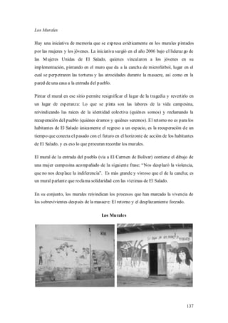 Los Murales

Hay una iniciativa de memoria que se expresa estéticamente en los murales pintados
por las mujeres y los jóvenes. La iniciativa surgió en el año 2006 bajo el lideraz go de
las M ujeres Unidas de El Salado, quienes vincularon a los jóvenes en su
implementación, pintando en el muro que da a la cancha de microfútbol, lugar en el
cual se perpetraron las torturas y las atrocidades durante la masacre, así como en la
pared de una casa a la entrada del pueblo.

Pintar el mural en ese sitio permite resignificar el lugar de la tragedia y revertirlo en
un lugar de esperanza: Lo que se pinta son las labores de la vida campesina,
reivindicando las raíces de la identidad colectiva (quiénes somos) y reclamando la
recuperación del pueblo (quiénes éramos y quiénes seremos). El retorno no es para los
habitantes de El Salado únicamente el regreso a un espacio, es la recuperación de un
tiempo que conecta el pasado con el futuro en el horizonte de acción de los habitantes
de El Salado, y es eso lo que procuran recordar los murales.

El mural de la entrada del pueblo (vía a El Carmen de Bolívar) contiene el dibujo de
una mujer campesina acompañado de la siguiente frase: “Nos desplazó la violencia,
que no nos desplace la indiferencia”. Es más grande y vistoso que el de la cancha; es
un mural parlante que reclama solidaridad con las víctimas de El Salado.

En su conjunto, los murales reivindican los procesos que han marcado la vivencia de
los sobrevivientes después de la masacre: El retorno y el desplazamiento forzado.

                                     Los Murales




                                                                                     137
 