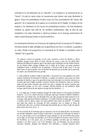 centrada en la reivindicación de su “derecho” a la venganza y la restauración de su
“honor”, el cual no opera como un mecanismo para limitar sino para desbordar la
guerra. Tanto los paramilitares locales como las Farc prescindieron del “honor del
guerrero” en el desarrollo de la guerra en el territorio de El Salado. El énfasis en las
mujeres y los familiares no fue causal, los paramilitares locales y las Farc decidieron
conducir su guerra más allá de los hombres combatientes, bajo la idea de que
extenderla a las redes familiares y afectivas produce en el enemigo sentimientos de
culpa e impotencia que minan su moral combativa.


La restauración del honor en el discurso de legitimación de la masacre de El Salado se
reivindica desde el daño infligido por la guerrilla de las Farc a su familia, su ganado y
su tierra. Desde esta perspectiva, la comunidad de El Salado es percibida como la
“familia” de la guerrilla.

   Yo empecé a hacer mi ganado, ya me casé, comencé a tener mi familia, y ahora
   también, porque como decía el viejo, ahorrar las cosas, y por eso me dolía tanto
   haberlas perdido por la guerra, que es una guerra que totalmente me da mucha tristeza,
   me da mucho dolor, porque trabajar con el sudor de la frente, así como nosotros
   trabajamos tanto, y perderlo con el enemigo, y llevarse todo lo que tenía. Y no me
   duele tanto lo que se perdió, sino la familia tan querida que se perdió, que la guerrilla
   nos mató, un resentimiento muy grande.

   [..] ellos pidieron la plata y hubo lo que hubo, y de pronto las cosas quedaron así, pero
   cuando resultaron fue matando la familia, y cuando ya nosotros vimos que nos están
   matando la familia y que es la guerrilla la que está matando a la familia, entonces ya
   tuvimos que hacer algún acuerdo, nosotros mismos los familiares, aquí no tenemos
   nada más que hacer, tenemos que cerrar los ojos y comprar las armas, tenemos que
   prepararnos porque ya nos van a recoger nuestra familia, no nos podemos dejar
   recoger, dará tristeza de uno dejarse recoger de otro hombre […]

   […] yo digo que sí cobré venganza, porque de todas manera sí fue mucha la familia
   muerta […] Le voy a decir una cosa, el día que supe que mataron a Martín Caballero,
   bailé solo, oyó, bailé solo, ese día bailé sólo, por qué, porque de todas maneras es un
   enemigo, sabe qué decía Martín Caballero, “ A Lucho T eherán lo tengo que coger vivo
   o muerto, pero lo quiero coger vivo para pelarlo como pelar un animal”. Y cuando
   uno sabe que muere un enemigo de ésta categoría, uno se alegra, se llena de
   satisfacción, dice uno, se murió el enemigo más grande que yo tenía, el que me quería
   pelar como una vaca, oyó […]

   Yo me acuerdo de mi hermano que me mataron, ese era un alma de dios, mi hermano
   era un tipo trabajador, nunca le gustó nada malo, y esa gente por rabia que me tenían a
   mí, en vista de que a mi no me pudieron coger, porque yo soy un hombre atravesado,
   yo no digo, yo no niego mis pecados, yo si me tocó pararme en la raya, como le toca a
   los hombres, yo si me paré, oyó, yo hubiera quedado contento que me hubieran
   matado a mi diez veces y no a mi hermano, oyó, mi hermano era una persona
   inocente, matarlo, después me mataron otro hermano, y cuando mataron otros


                                                                                           146
 