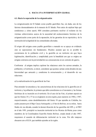 4. HACIA UNA INTERPRETACIÓN GLOBAL

4.1. Hacia la superación de la estigmatización

La estigmatización de El Salado como pueblo guerrillero fue, sin duda, uno de los
factores desencadenantes de la masacre de El Salado. Pero antes de explicar bajo qué
condiciones y cómo operó, M H considera pertinente resolver el reclamo de las
víctimas sobrevivientes acerca de la necesidad del esclarecimiento histórico de la
estigmatización como parte de la reparación, de las garantías de no repetición y de la
restitución de la dignidad de las comunidades afectadas.

El origen del estigma como pueblo guerrillero a menudo no se apoya en evidencia
sino en suposiciones sin fundamento. M uchos asumen que no es posible la
coexistencia de la población civil y la guerrilla en un territorio sin que haya
legitimación, identificación y complicidad; pero la banalidad con que se origina un
estigma contrasta con la perversidad de sus consecuencias en un contexto de guerra.

Confrontar el estigma implica explorar las relaciones entre los actores armados, la
población y el territorio, es decir, considerar que quienes actúan están dotados de una
historicidad que antecede y condiciona la estructuración y el desarrollo de sus
relaciones.

a) La radicalización de la guerrilla de las Farc

Para entender la naturaleza y las características de las relaciones de la guerrilla con el
territorio y la población, lo primero que debe considerarse es el momento y las formas
históricas de su inserción en el territorio. En el caso de las Farc, el primer aspecto es
que los frentes 35 y 37 no se originaron en esta región, pues nacieron en 1986 y 1987,
respectivamente, como desdoblamientos del frente 18 que operaba en Córdoba, los
cuales pasaron por el Bajo Cauca Antioqueño y el Sur de Bolívar, en su orden, hasta
finales de esa década, cuando la desmovilización de las guerrillas del EPL y el PRT
en el año 1991, precipitó su inserción territorial en los M ontes de M aría; pues como
miembros de la Coordinadora Guerrilla Simón Bolívar, creada desde el año 1987,
respetaron el acuerdo de diferenciación territorial en la zona. Por ello tampoco
chocaron con el ELN, que también operaba en la región.



                                                                                      171
 
