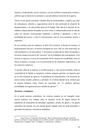 masacre y la desolación, con los rumores y con los conflictos comunitarios sociales y
políticos que se dieron en su momento y que aún plantea el contexto de la guerra.

Volver es una opción personal o familiar llena de incertidumbres e implica una serie
de evaluaciones, cálculos y negociaciones entre la vida construida en situación de
desplazamiento y la vida posible ahora en El Salado. M ás allá de la decisión de los
saladeros, dispersamente instalados en otras zonas, es indispensable poner en marcha
todos los recursos institucionales tendientes a facilitar y garantizar, o bien la
posibilidad del retorno, o bien la reconstrucción vital en otros escenarios locales o
regionales.

En ese contexto, para los saladeros, el antes de la masacre, el durante la masacre, el
desplazamiento forzoso y el retorno configuran un ciclo vital, un ciclo emocional, un
ciclo productivo y un ciclo político. Y la memoria cumple allí un efecto restaurador y
al mismo tiempo proyectivo del “nosotros” de los pobladores del corregimiento. Este
proceso se expresa, ya sea en la recuperación de los espacios de sociabilidad, como la
fiesta, la música y el juego, o en la reactivación de las dinámicas organizativas y de
los proyectos colectivos.

A casi diez años de la masacre, es posible apreciar, y vale la pena resaltarlo, cómo la
comunidad de El Salado se reorganiza, reclama, propone, gestiona. La memoria aquí
no es sólo memorial de agravios. Es plataforma de relanzamiento o de invención de
nuevas luchas sociales, políticas y culturales. Es el efecto bipolar de la violencia que
la analista británica Jenny Pearce ha expresado así: “el conflicto destruye
                                                                   11
posibilidades de organización pero también las genera” .

Memoria y ciudadanía

En el actual contexto colombiano, las víctimas cumplen un rol innegable como
actores políticos. Los trabajos sobre la memoria sirven de alguna manera de
plataforma de enunciación de demandas regionales, étnicas, de género y de grupos
específicos de víctimas. En este sentido operan también como un canal articulador y
generador de prácticas e iniciativas ciudadanas.



11
          Jenny Pearce, en Seminario Internacional “ Hacia la Reconstrucción del País: desarrollo,
política y territorio en zonas afectad as por el conflicto arm ado”, enero24-25 de 2008, Universidad San
Buenaventura, Cartagena, Panel “ Ciudadanía , e instituciones y conflicto”.


                                                                                                     18
 