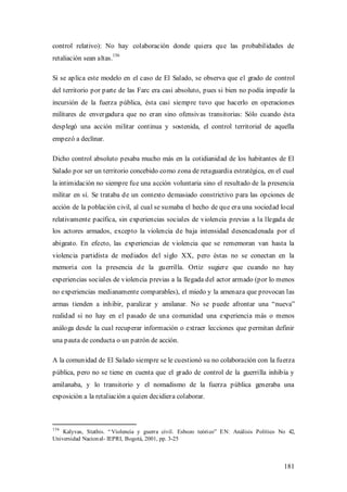 control relativo): No hay colaboración donde quiera que las probabilidades de
retaliación sean altas.156

Si se aplica este modelo en el caso de El Salado, se observa que el grado de control
del territorio por parte de las Farc era casi absoluto, pues si bien no podía impedir la
incursión de la fuerza pública, ésta casi siempre tuvo que hacerlo en operaciones
militares de envergadura que no eran sino ofensivas transitorias: Sólo cuando ésta
desplegó una acción militar continua y sostenida, el control territorial de aquella
empezó a declinar.

Dicho control absoluto pesaba mucho más en la cotidianidad de los habitantes de El
Salado por ser un territorio concebido como zona de retaguardia estratégica, en el cual
la intimidación no siempre fue una acción voluntaria sino el resultado de la presencia
militar en sí. Se trataba de un contexto demasiado constrictivo para las opciones de
acción de la población civil, al cual se sumaba el hecho de que era una sociedad local
relativamente pacífica, sin experiencias sociales de violencia previas a la llegada de
los actores armados, excepto la violencia de baja intensidad desencadenada por el
abigeato. En efecto, las experiencias de violencia que se rememoran van hasta la
violencia partidista de mediados del siglo XX, pero éstas no se conectan en la
memoria con la presencia de la guerrilla. Ortiz sugiere que cuando no hay
experiencias sociales de violencia previas a la llegada del actor armado (por lo menos
no experiencias medianamente comparables), el miedo y la amenaza que provocan las
armas tienden a inhibir, paralizar y amilanar. No se puede afrontar una “nueva”
realidad si no hay en el pasado de una comunidad una experiencia más o menos
análoga desde la cual recuperar información o extraer lecciones que permitan definir
una pauta de conducta o un patrón de acción.

A la comunidad de El Salado siempre se le cuestionó su no colaboración con la fuerza
pública, pero no se tiene en cuenta que el grado de control de la guerrilla inhibía y
amilanaba, y lo transitorio y el nomadismo de la fuerza pública generaba una
exposición a la retaliación a quien decidiera colaborar.



156
    Kalyvas, Stathis. “ Violencia y guerra civil. Esbozo teóri co” EN: Análisis Político No 42,
Universidad Nacion al- IEPRI, Bogotá, 2001, pp. 3-25



                                                                                          181
 