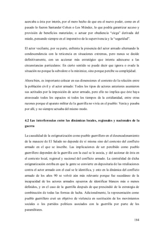 acercaba a ésta por interés, por el mero hecho de que era el nuevo poder, como en el
pasado lo fueron Santander Cohen o Los M éndez, lo que podría garantizar acceso y
provisión de beneficios materiales; o actuar por obediencia “ciega” derivada del
miedo, pensando siempre en el imperativo de la supervivencia y la “seguridad”.

El actor vacilante, por su parte, enfrenta la presencia del actor armado alternando la
condescendencia con la reticencia en situaciones extremas, pero nunca se decide
definitivamente, con un accionar más estratégico que intenta adecuarse a las
circunstancias particulares: En cierto sentido se puede decir que ignora o evade la
situación no porque la subvalore o la minimice, sino porque percibe su complejidad.

Ahora bien, es importante colocar en sus dimensiones el contexto de la relación entre
la población civil y el actor armado: Todos los tipos de actores anteriores asumieron
sus actitudes por la imposición de actor armado, pero ello no implica que éste haya
atravesado todos los espacios ni todos los tiempos de la cotidianidad, entre otras
razones porque el aparato militar de la guerrilla no vivía en el pueblo: Venía y pasaba
por allí, y no siempre actuaba del mismo modo.


4.2 Las interferencias entre las dinámicas locales, regionales y nacionales de la
guerra

La causalidad de la estigmatización como pueblo guerrillero en el desencadenamiento
de la masacre de El Salado no depende de sí misma sino del contexto del conflicto
armado en el que se inscribe. Las implicaciones de ser percibido como pueblo
guerrillero dependen de la guerrilla con la cual se le asocia, y del accionar de ésta en
el contexto local, regional y nacional del conflicto armado. La centralidad de dicha
estigmatización estriba en que la gente se convierte en depositaria de las retaliaciones
contra el actor armado con el cual se le identifica, y esto en la dinámica del conflicto
armado de los años 90 se volvió aún más relevante porque fue sucedáneo de la
incapacidad de los actores armados opuestos de identificar blancos más o menos
definidos, y en el caso de la guerrilla después de que prescindió de la estrategia de
combinación de todas las formas de lucha. Adicionalmente, la representación como
pueblo guerrillero creó un objetivo de violencia en sustitución de los movimientos
sociales o los partidos políticos asociados con la guerrilla por parte de los
paramilitares.


                                                                                    184
 