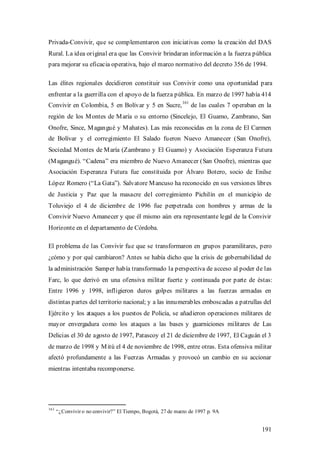 Privada-Convivir, que se complementaron con iniciativas como la creación del DAS
Rural. La idea original era que las Convivir brindaran información a la fuerza pública
para mejorar su eficacia operativa, bajo el marco normativo del decreto 356 de 1994.

Las élites regionales decidieron constituir sus Convivir como una oportunidad para
enfrentar a la guerrilla con el apoyo de la fuerza pública. En marzo de 1997 había 414
                                                             161
Convivir en Colombia, 5 en Bolívar y 5 en Sucre,                   de las cuales 7 operaban en la
región de los M ontes de M aría o su entorno (Sincelejo, El Guamo, Zambrano, San
Onofre, Since, M agangué y M ahates). Las más reconocidas en la zona de El Carmen
de Bolívar y el corregimiento El Salado fueron Nuevo Amanecer (San Onofre),
Sociedad M ontes de M aría (Zambrano y El Guamo) y Asociación Esperanza Futura
(M agangué). “Cadena” era miembro de Nuevo Amanecer (San Onofre), mientras que
Asociación Esperanza Futura fue constituida por Álvaro Botero, socio de Enilse
López Romero (“La Gata”). Salvatore M ancuso ha reconocido en sus versiones libres
de Justicia y Paz que la masacre del corregimiento Pichilín en el municipio de
Toluviejo el 4 de diciembre de 1996 fue perpetrada con hombres y armas de la
Convivir Nuevo Amanecer y que él mismo aún era representante legal de la Convivir
Horizonte en el departamento de Córdoba.

El problema de las Convivir fue que se transformaron en grupos paramilitares, pero
¿cómo y por qué cambiaron? Antes se había dicho que la crisis de gobernabilidad de
la administración Samper había transformado la perspectiva de acceso al poder de las
Farc, lo que derivó en una ofensiva militar fuerte y continuada por parte de éstas:
Entre 1996 y 1998, infligieron duros golpes militares a las fuerzas armadas en
distintas partes del territorio nacional; y a las innumerables emboscadas a patrullas del
Ejército y los ataques a los puestos de Policía, se añadieron operaciones militares de
mayor envergadura como los ataques a las bases y guarniciones militares de Las
Delicias el 30 de agosto de 1997, Patascoy el 21 de diciembre de 1997, El Caguán el 3
de marzo de 1998 y M itú el 4 de noviembre de 1998, entre otras. Esta ofensiva militar
afectó profundamente a las Fuerzas Armadas y provocó un cambio en su accionar
mientras intentaba recomponerse.




161
      “¿Convivir o no convivir?” El Tiempo, Bogotá, 27 de marzo de 1997 p. 9A


                                                                                             191
 