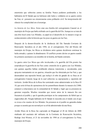 exterminio que sobrevino contra su familia: Nunca pudieron perdonarles a los
habitantes de El Salado que no hubiesen sido leales y solidarios en su guerra contra
las Farc; ni pensaron sus circunstancias como población civil: Su interpretación del
silencio fue complicidad con el enemigo.

La historia de Los Meza. Estos eran una familia del corregimiento Canutal en el
municipio de Ovejas que había militado con la guerrilla del Eln. Aunque no se trata de
una élite local como Los M éndez, su papel en el desarrollo de la masacre exige un
esclarecimiento sobre la historia que los puso en guerra con las Farc.

Después de la desmovilización de la disidencia del Eln llamada Corriente de
Renovación Socialista en el año 1994, en el corregimiento Flor del M onte del
municipio de Ovejas, los M eza se dividieron entre quienes decidieron continuar la
lucha armada y quienes la abandonaron. El conflicto pronto devino en guerra cuando
los primeros asesinaron a un miembro de la familia, del bando contrario.

La guerra entre Los M eza que sólo involucraba a la guerrilla del Eln pronto fue
cooptada por la guerrilla de las Farc como extensión de su guerra con Los M éndez,
con quienes aquellos habían establecido alianzas transitorias y coyunturales, para
apoyarse mutuamente en sus guerras, situación que fue detectada por las Farc y que
desencadenó una represión brutal, que incluyó el robo de ganado de su finca en el
corregimiento Canutal, luego de lo cual sobrevino su expropiación y expulsión del
territorio. Aroldo M eza de la Rosa fue contratado como administrador en la finca El
18, que sería la base de operaciones de los paramilitares durante la masacre de 2.000;
comenzó a relacionarse con la comunidad de El Salado y logró que su presencia no
generara sospecha. M uchos recuerdan que meses antes de la masacre iba con
frecuencia al pueblo y que le gustaba participar en los campeonatos de fútbol que se
organizaban allí. Ningún habitante de El Salado lo recuerda con el miedo con el que
se evoca a los sicarios de Los M éndez: Su presencia en el pueblo no generaba dudas
porque se asumía que era normal por su rol de administrador de una finca.

Aroldo M eza de la Rosa fue capturado en M agangué el 28 de febrero de 2000
sindicado del asesinato del militante de la Corriente de Renovación Socialista,
Rodrigo José M ontes, el 21 de noviembre de 1994 en el corregimiento La Pena,
municipio de Ovejas.


                                                                                  200
 