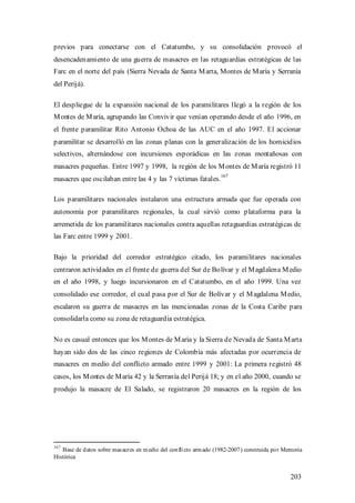 previos para conectarse con el Catatumbo, y su consolidación provocó el
desencadenamiento de una guerra de masacres en las retaguardias estratégicas de las
Farc en el norte del país (Sierra Nevada de Santa M arta, Montes de M aría y Serranía
del Perijá).

El despliegue de la expansión nacional de los paramilitares llegó a la región de los
M ontes de M aría, agrupando las Convivir que venían operando desde el año 1996, en
el frente paramilitar Rito Antonio Ochoa de las AUC en el año 1997. El accionar
paramilitar se desarrolló en las zonas planas con la generalización de los homicidios
selectivos, alternándose con incursiones esporádicas en las zonas montañosas con
masacres pequeñas. Entre 1997 y 1998, la región de los M ontes de M aría registró 11
                                                                     167
masacres que oscilaban entre las 4 y las 7 víctimas fatales.

Los paramilitares nacionales instalaron una estructura armada que fue operada con
autonomía por paramilitares regionales, la cual sirvió como plataforma para la
arremetida de los paramilitares nacionales contra aquellas retaguardias estratégicas de
las Farc entre 1999 y 2001.

Bajo la prioridad del corredor estratégico citado, los paramilitares nacionales
centraron actividades en el frente de guerra del Sur de Bolívar y el M agdalena M edio
en el año 1998, y luego incursionaron en el Catatumbo, en el año 1999. Una vez
consolidado ese corredor, el cual pasa por el Sur de Bolívar y el M agdalena M edio,
escalaron su guerra de masacres en las mencionadas zonas de la Costa Caribe para
consolidarla como su zona de retaguardia estratégica.

No es casual entonces que los M ontes de M aría y la Sierra de Nevada de Santa M arta
hayan sido dos de las cinco regiones de Colombia más afectadas por ocurrencia de
masacres en medio del conflicto armado entre 1999 y 2001: La primera registró 48
casos, los M ontes de M aría 42 y la Serranía del Perijá 18; y en el año 2000, cuando se
produjo la masacre de El Salado, se registraron 20 masacres en la región de los




167
   Base de d atos sobre mas acres en m edio del con fli cto arm ado (1982-2007 ) construida po r Memoria
Histórica


                                                                                                   203
 