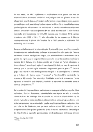 De este modo, las AUC legitimaron el escalamiento de su guerra con base en
masacres como el mecanismo necesario o bien para presionar a la guerrilla de las Farc
a llegar a un acuerdo de paz, o bien para acabar con un proceso de paz cuyos acuerdos
potencialmente podrían erosionar los intereses de las élites. No es casualidad entonces
que la coyuntura más crítica de las masacres en el conflicto armado contemporáneo
coincida con el lapso de aquel proceso: De las 2.505 masacres con 14.660 víctimas
registradas provisionalmente por M H, 680 masacres que produjeron 4.142 víctimas
ocurrieron entre 1999 y 2001. El año más crítico de las masacres en la historia
contemporánea de la guerra en Colombia fue el 2000, cuando se registraron 260
masacres y 1.577 víctimas.

La oportunidad que generó la estigmatización de un pueblo como guerrillero en medio
de esa coyuntura nacional crítica, en la cual se construyó un odio contra las Farc por
su falta de voluntad en el proceso de paz y su persistencia en el escalamiento de la
guerra, fue explotada por los paramilitares nacionales con el desencadenamiento de la
masacre de El Salado, cuya lógica consistió en producir un “terror intimidante y
desmoralizante”, con el cual, según el investigador Eric Lair, se trata de mostrarle al
                                                                           169
enemigo que es costoso seguir luchando e impensable ganar la guerra.             Darle el
golpe a las Farc en su zona de retaguardia estratégica y en una región que se imponía
en el balance de fuerzas como “victoriosa” e “invulnerable”, maximizaba la
resonancia del mensaje. Esto no excluye finalidades como la de provocar un “terror
represivo o disuasivo” que rompiera, previniera e impidiera las afinidades entre el
                               170
enemigo y la población.

La incursión de los paramilitares nacionales creó una oportunidad para que las élites
regionales y locales, diezmadas y desarticuladas, descargaran su odio y su miedo
contra las Farc. Sin embargo, ésta articulación no reduce la responsabilidad de los
actores regionales y locales en el desencadenamiento de la masacre, pues ellos no sólo
se favorecieron con las oportunidades creadas por los paramilitares nacionales, sino
que a la vez las fabricaron para que éstos pudieran actuar. M H considera que la
estigmatización como pueblo guerrillero operó como una oportunidad fabricada por
las élites locales y regionales que se conectó con la polarización política del proceso

169
      Lair, Eric. Op. Cit. P. 100
170
      Ibíd..


                                                                                     205
 