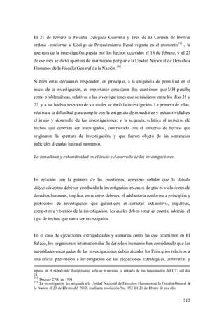 El 21 de febrero la Fiscalía Delegada Cuarenta y Tres de El Carmen de Bolívar
                                                                                                181
ordenó -conforme al Código de Procedimiento Penal vigente en el momento -, la
apertura de la investigación previa por los hechos ocurridos el 18 de febrero, y el 23
de ese mes se dictó apertura de instrucción por parte la Unidad Nacional de Derechos
                                                       182
Humanos de la Fiscalía General de la Nación.

Si bien estas decisiones responden, en principio, a la exigencia de prontitud en el
inicio de la investigación, es importante considerar dos cuestiones que MH percibe
como problemáticas, relativas a las investigaciones que se iniciaron entre los días 21 y
22 y a los hechos respecto de los cuales se abrió la investigación. La primera de ellas,
relativa a la dificultad para cumplir con la exigencia de inmediatez y exhaustividad en
el inicio y desarrollo de las investigaciones; y la segunda, relativa al universo de
hechos que deberían ser investigados, contrastado con el universo de hechos que
originaron la apertura de investigación, y que fueron objeto de las sentencias
judiciales dictadas hasta el momento.

La inmediatez y exhaustividad en el inicio y desarrollo de las investigaciones.




En relación con la primera de las cuestiones, conviene señalar que la debida
diligencia como debe ser conducida la investigación en casos de graves violaciones de
derechos humanos, implica, entre otros deberes, el adelantarla conforme a principios y
protocolos de investigación que garanticen el carácter exhaustivo, imparcial,
competente y técnico de la investigación, los cuales deben tener en cuenta, además, el
tipo de hechos que van a ser investigados.


En el caso de ejecuciones extrajudiciales y sumarias como las que ocurrieron en El
Salado, los organismos internacionales de derechos humanos han considerado que las
autoridades encargadas de las investigaciones deben atender los Principios relativos a
una eficaz prevención e investigación de las ejecuciones extralegales, arbitrarias y

reposa en el expedi ente disciplinario, sólo se m enciona la entrad a de los funcionarios del CTI del día
21.
181
    Decreto 2700 de 1991.
182
    La investigación fu e asignada a la Unidad Nacional de Derechos Humanos de la Fiscalía General de
la Nación el 23 de febrero del 2000, mediante resolución No. 152 del 21 de febrero de es e año.


                                                                                                      212
 