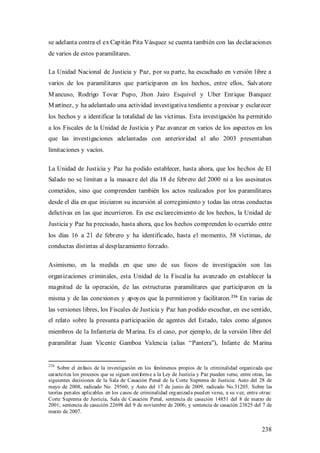se adelanta contra el ex Capitán Pita Vásquez se cuenta también con las declaraciones
de varios de estos paramilitares.

La Unidad Nacional de Justicia y Paz, por su parte, ha escuchado en versión libre a
varios de los paramilitares que participaron en los hechos, entre ellos, Salvatore
M ancuso, Rodrigo Tovar Pupo, Jhon Jairo Esquivel y Uber Enrique Banquez
M artínez, y ha adelantado una actividad investigativa tendiente a precisar y esclarecer
los hechos y a identificar la totalidad de las víctimas. Esta investigación ha permitido
a los Fiscales de la Unidad de Justicia y Paz avanzar en varios de los aspectos en los
que las investigaciones adelantadas con anterioridad al año 2003 presentaban
limitaciones y vacíos.

La Unidad de Justicia y Paz ha podido establecer, hasta ahora, que los hechos de El
Salado no se limitan a la masacre del día 18 de febrero del 2000 ni a los asesinatos
cometidos, sino que comprenden también los actos realizados por los paramilitares
desde el día en que iniciaron su incursión al corregimiento y todas las otras conductas
delictivas en las que incurrieron. En ese esclarecimiento de los hechos, la Unidad de
Justicia y Paz ha precisado, hasta ahora, que los hechos comprenden lo ocurrido entre
los días 16 a 21 de febrero y ha identificado, hasta el momento, 58 víctimas, de
conductas distintas al desplazamiento forzado.

Asimismo, en la medida en que uno de sus focos de investigación son las
organizaciones criminales, esta Unidad de la Fiscalía ha avanzado en establecer la
magnitud de la operación, de las estructuras paramilitares que participaron en la
misma y de las conexiones y apoyos que la permitieron y facilitaron. 226 En varias de
las versiones libres, los Fiscales de Justicia y Paz han podido escuchar, en ese sentido,
el relato sobre la presunta participación de agentes del Estado, tales como algunos
miembros de la Infantería de M arina. Es el caso, por ejemplo, de la versión libre del
paramilitar Juan Vicente Gamboa Valencia (alias “Pantera”), Infante de M arina


226
    Sobre el én fasis de la investigación en los fenómenos propios de la criminalidad organizada que
caracteriza los procesos que se siguen con form e a la Ley de Justicia y Paz pueden verse, entre otras, las
siguientes decisiones de la Sala de Casación Penal de la Corte Suprema de Justicia: Auto del 28 de
mayo de 2008, radicado No. 29560; y Auto del 17 de junio de 2009, radicado No.31205. Sobre las
teorías pen ales aplicables en los casos de criminalidad org anizad a pued en verse, a su v ez, entre otras:
Corte Suprema de Justicia, Sala de Casación Penal, sentencia de casación 14851 del 8 de marzo de
2001; sentencia de casación 22698 del 9 de noviembre de 2006; y sentencia de casación 23825 del 7 de
marzo de 2007.


                                                                                                      238
 