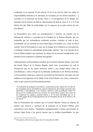 establecida en el numeral 39 del artículo 59 de la ley 836 de 2003 por eludir la
responsabilidad inherente a las funciones de Comando, por los hechos descritos […]
ocurridos en el municipio de Ovejas, Sucre y el corregimiento de El Salado, del
municipio de El Carmen de Bolívar, departamento de Bolívar, entre el 15 y el 19 de
febrero del año 2000 de conformidad con lo expuesto en la parte motiva de esta
providencia”.

La Procuraduría tuvo entre sus consideraciones o motivos, de acuerdo con la
información existente y conocida por el Comando de la Primera Brigada, que era
predecible que las Autodefensas realizarían acciones violentas en toda el área,
continuando con un recorrido de terror hasta llegar a El Salado, tal y como en efecto
sucedió. Para la Procuraduría, el que con la llegada de la Infantería al corregimiento
se hubieran retirado los paramilitares demostraba, además, “que si la reacción de la
Fuerza Pública hubiese sido oportuna, los efectos de la incursión armada frente a los
derechos de los residentes se hubieran morigerado”.

Adicionalmente, la Procuraduría consideró que el coronel Sánchez García, como Jefe
del Estado M ayor de la Primera Brigada, debía tener conocimiento de toda la
información que en los meses anteriores arribó a esta unidad militar sobre las
Autodefensas y sobre el ries go de la población establecida en los M ontes de M aría.
La Procuraduría evaluó que, a pesar de ese cúmulo de información, las tropas tan solo
arribaron al corregimiento de El Salado el día 19 de Febrero a las cinco y treinta de la
tarde, lo que a juicio de la Procuraduría permitió

      “ la realización de múltiples homicidios y la permanencia por espacio de tres días de
      los integrantes de las Autodefensas, quienes dispusieron del tiempo necesario para
      identificar e individualizar a sus víctimas, someter a toda la población, hurtar los
      bienes de los establecimientos de comercio, los semovientes, ingerir licor, sacar de
      las residencias los equipos, escuchar música, y en fin unas actividades que no se
      conciben dentro de un Estado garantista con el monopolio del uso de la Fuerza y de
      las armas” 234

Para la Procuraduría fue evidente que el Coronel Sánchez García no dispuso de
manera real, efectiva y oportuna de la actuación de la Fuerza Pública para
contrarrestar estos hechos, “limitándose negligentemente a asumir una posición en
extremo ligera frente a los graves sucesos que se estaban desarrollando, sin que


234
      Procuraduría, fallo de única instancia del 23 de diciembre del 2004.


                                                                                              245
 