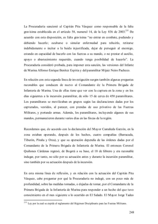 La Procuraduría sancionó al Capitán Pita Vásquez como responsable de la falta
                                                                                                 235
gravísima establecida en el artículo 58, numeral 14, de la Ley 836 de 2003.                            De
acuerdo con esta disposición, es falta gravísima “no entrar en combate, pudiendo y
debiendo hacerlo; ocultarse o simular enfermedad para rehuirlo, retirarse
indebidamente o incitar a la huida injustificada, dejar de perseguir al enemigo,
estando en capacidad de hacerlo con las fuerzas a su mando, o no prestar el auxilio,
apoyo o abastecimiento requerido, cuando tenga posibilidad de hacerlo”. La
Procuraduría consideró probada, para imponer esta sanción, las versiones del Infante
de M arina Alfonso Enrique Benítez Espitia y del paramilitar M ijaiz Neiro Pacheco.

En relación con esta segunda línea de investigación surgen también algunas preguntas
razonables que conducen de nuevo al Comandante de la Primera Brigada de
Infantería de M arina. Una de ellas tiene que ver con la captura en la zona y en los
días siguientes a la incursión paramilitar, de sólo 15 de cerca de 450 paramilitares.
Los paramilitares se movilizaban en grupos según las declaraciones dadas por los
capturados, vestidos, al parecer, con prendas de uso privativo de las Fuerzas
M ilitares, y portando armas. Además, los paramilitares, incluyendo algunos de sus
mandos, permanecieron durante varios días en las fincas de la región.


Recordemos que, de acuerdo con la declaración del M ayor Castañeda Garzón, en la
zona estaban operando, después de los hechos, cuatro compañías (Barracuda,
Tiburón, Piraña y Orca), y que su operación dependía de las órdenes dadas por el
Comandante de la Primera Brigada de Infantería de M arina. El entonces Coronel
Quiñones Cárdenas regresó, de Bogotá a su base, el 18 de febrero y era razonable
indagar, por tanto, no sólo por su actuación antes y durante la incursión paramilitar,
sino también por su actuación después de la incursión.


En esta misma línea de reflexión, y en relación con la actuación del Capitán Pita
Vásquez, cabe preguntar por qué la Procuraduría no indagó, con un poco más de
profundidad, sobre las medidas tomadas, o dejadas de tomar, por el Comandante de la
Primera Brigada de la Infantería de M arina para responder a un hecho del que tuvo
conocimiento en el mes siguiente a lo ocurrido en El Salado. El M ayor Jorge Tadeo

235
      Ley por la cual se expide el reglamento del Régimen Disciplinario para las Fuerzas Militares.


                                                                                                       248
 
