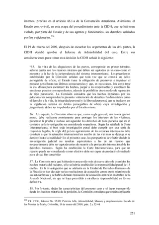 internos, previsto en el artículo 46.1.a de la Convención Americana. Asimismo, el
Estado controvirtió, en esta etapa del procedimiento ante la CIDH, que se hubieran
violado, por parte del Estado y de sus agentes y funcionarios, los derechos señalados
por los peticionarios.238

El 19 de marzo del 2009, después de escuchar los argumentos de las dos partes, la
CIDH decidió aprobar el Informe de Admisibilidad del caso. Entre sus
consideraciones para tomar esta decisión la CIDH señaló lo siguiente:

      “55. En vista de las alegaciones de las partes, corresponde en primer término,
      aclarar cuáles son los recursos internos que deben ser agotados en un caso como el
      presente, a la luz de la jurisprudencia del sistema interamericano. Los precedentes
      establecidos por la Comisión señalan que toda vez que se cometa un delito
      perseguible de oficio, el Estado tiene la obligación de promover e impulsar el
      proceso penal hasta sus últimas consecuencias y que, en esos casos, éste constituye
      la vía idónea para esclarecer los hechos, juzgar a los responsables y establecer las
      sanciones penales correspondientes, además de posibilitar otros modos de reparación
      de tipo pecuniario. La Comisión considera que los hechos expuestos por los
      peticionarios comprenden la presunta vulneración de derechos fundamentales como
      el derecho a la vida, la integridad personal y la libertad personal, que se traducen en
      la legislación interna en delitos perseguibles de oficio cuya investigación y
      juzgamiento deben ser impulsados por el Estado mismo.

      56. Al respecto, la Comisión observa que, como regla general, una investigación
      penal, debe realizarse prontamente para proteger los intereses de las víctimas,
      preservar la prueba e incluso salvaguardar los derechos de toda persona que en el
      contexto de la investigación sea considerada sospechosa. Según ha señalado la Corte
      Interamericana, si bien toda investigación penal debe cumplir con una serie de
      requisitos legales, la regla del previo agotamiento de los recursos internos no debe
      conducir a que la actuación internacional en auxilio de las víctimas se detenga o se
      demore hasta la inutilidad. En el presente caso, las perspectivas de efectividad de la
      investigación judicial no resultan equivalentes a las de un recurso que
      necesariamente deba ser agotado antes de recurrir a la protección internacional de los
      derechos humanos. Según ha establecido la Corte Interamericana, para que un
      recurso pueda ser considerado como efectivo debe ser capaz de producir el resultado
      para el cual fue concebido

      57. La Comisión nota que habiendo transcurrido más de nueve años de ocurridos los
      hechos materia del reclamo, sólo se habría establecido la responsabilidad penal de 15
      civiles. En la investigación que se adelanta en la Unidad de Derechos Humanos de
      la Fiscalía se han dictado varias resoluciones de acusación contra otros miembros de
      las autodefensas y se habría dictado resolución de acusación contra un miembro de la
      Armada Nacional, sin que se haya procedido a establecer responsabilidad en forma
      definitiva.

      58. Por lo tanto, dadas las características del presente caso y el lapso transcurrido
      desde los hechos materia de la petición, la Comisión considera que resulta aplicable

238
    Cfr. CIDH, Informe No. 15/09, Petición 1-06, Admisibilidad, Masacre y desplazamiento forzado de
los Montes de María, Colombia, 19 de marzo del 2009, párr. 2 y 32-44.


                                                                                               251
 