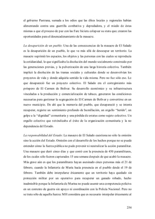 el gobierno Pastrana, sumada a los odios que las élites locales y regionales habían
alimentando contra una guerrilla combativa y depredadora, y el miedo de éstas
mismas a que el proceso de paz con las Farc hiciera colapsar su statu quo; crearon las
oportunidades para el desencadenamiento de la masacre.

La desaparición de un pueblo: Una de las consecuencias de la masacre de El Salado
es la desaparición de un pueblo, lo que va más allá de desocupar un territorio. La
masacre suprimió los espacios, los objetos y las personas con las cuales se reproducía
la cotidianidad, lo que significaba la disolución del mundo socialmente construido por
las generaciones previas, y la pulverización de una larga historia colectiva. También
implicó la disolución de las tramas sociales y culturales donde se desenvolvían los
proyectos de vida y donde adquiría sentido la vida misma. Pero no fue sólo eso. Lo
que desapareció fue un proyecto colectivo. El Salado era el corregimiento más
próspero de El Carmen de Bolívar. Su desarrollo económico y su infraestructura
vinculadas a la producción y comercialización de tabaco, generaron las condiciones
necesarias para gestionar la segregación de El Carmen de Bolívar y convertirse en un
nuevo municipio. De ahí que la memoria del pueblo, que desapareció y se intenta
recuperar, registre un sentimiento profundo de humillación, un orgullo “herido”, un
golpe a la “dignidad” comunitaria y una pérdida de estatus como sujeto colectivo. Un
orgullo colectivo que reivindicaba el éxito de la organización comunitaria y la no
dependencia del Estado.

La responsabilidad del Estado: La masacre de El Salado cuestiona no sólo la omisión
sino la acción del Estado. Omisión con el desarrollo de los hechos porque no se puede
entender cómo la fuerza pública no pudo prevenir ni neutralizar la acción paramilitar.
Una masacre que duró cinco días y que contó con la presencia de 450 paramilitares,
de los cuales sólo fueron capturados 15 una semana después de que acabó la masacre.
M ás grave aún es que los paramilitares hayan asesinado cinco personas más el 21 de
febrero, cuando la Infantería de M aría hacía presencia en el pueblo desde el 19 de
febrero. También debe interpelarse éticamente que un territorio haya quedado sin
protección militar por un operativo para recuperar un ganado robado, hecho
inadmisible porque la Infantería de M arina no puede asumir una competencia policiva
en un contexto de guerra sin apoyo ni coordinación con la Policía Nacional. Pero no
se trata sólo de aquella fuerza: M H considera que es necesario interpelar éticamente al



                                                                                    254
 