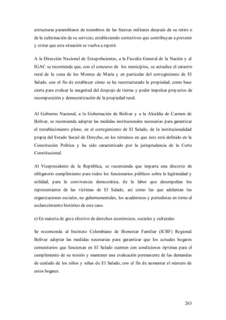 estructuras paramilitares de miembros de las fuerzas militares después de su retiro o
de la culminación de su servicio, estableciendo correctivos que contribuyan a prevenir
y evitar que esta situación se vuelva a repetir.

A la Dirección Nacional de Estupefacientes, a la Fiscalía General de la Nación y al
IGAC se recomienda que, con el concurso de los municipios, se actualice el catastro
rural de la zona de los M ontes de M aría y en particular del corregimiento de El
Salado, con el fin de establecer cómo se ha reestructurado la propiedad, como base
cierta para evaluar la magnitud del despojo de tierras y poder impulsar proyectos de
recomposición y democratización de la propiedad rural.


Al Gobierno Nacional, a la Gobernación de Bolívar y a la Alcaldía de Carmen de
Bolívar, se recomienda adoptar las medidas institucionales necesarias para garantizar
el restablecimiento pleno, en el corregimiento de El Salado, de la institucionalidad
propia del Estado Social de Derecho, en los términos en que éste está definido en la
Constitución Política y ha sido caracterizado por la jurisprudencia de la Corte
Constitucional.

Al Vicepresidente de la República, se recomienda que imparta una directriz de
obligatorio cumplimiento para todos los funcionarios públicos sobre la legitimidad y
utilidad, para la convivencia democrática, de la labor que desempeñan los
representantes de las víctimas de El Salado, así como las que adelantan las
organizaciones sociales, no gubernamentales, los académicos y periodistas en torno al
esclarecimiento histórico de este caso.

e) En materia de goce efectivo de derechos económicos, sociales y culturales

Se recomienda al Instituto Colombiano de Bienestar Familiar (ICBF) Regional
Bolívar adoptar las medidas necesarias para garantizar que los actuales hogares
comunitarios que funcionan en El Salado cuenten con condiciones óptimas para el
cumplimiento de su misión y mantener una evaluación permanente de las demandas
de cuidado de los niños y niñas de El Salado, con el fin de aumentar el número de
estos hogares.




                                                                                  263
 