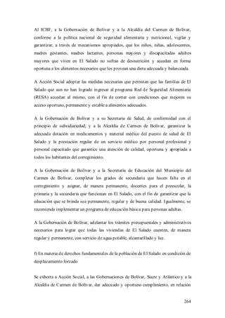 Al ICBF, a la Gobernación de Bolívar y a la Alcaldía del Carmen de Bolívar,
conforme a la política nacional de seguridad alimentaria y nutricional, vigilar y
garantizar, a través de mecanismos apropiados, que los niños, niñas, adolescentes,
madres gestantes, madres lactantes, personas mayores y discapacitadas adultos
mayores que viven en El Salado no sufran de desnutrición y accedan en forma
oportuna a los alimentos necesarios que les provean una dieta adecuada y balanceada.

A Acción Social adoptar las medidas necesarias que permitan que las familias de El
Salado que aun no han logrado ingresar al programa Red de Seguridad Alimentaria
(RESA) accedan al mismo, con el fin de contar con condiciones que mejoren su
acceso oportuno, permanente y estable a alimentos adecuados.

A la Gobernación de Bolívar y a su Secretaria de Salud, de conformidad con el
principio de subsidiariedad, y a la Alcaldía de Carmen de Bolívar, garantizar la
adecuada dotación en medicamentos y material médico del puesto de salud de El
Salado y la prestación regular de un servicio médico por personal profesional y
personal capacitado que garantice una atención de calidad, oportuna y apropiada a
todos los habitantes del corregimiento.

A la Gobernación de Bolívar y a la Secretaría de Educación del M unicipio del
Carmen de Bolívar, completar los grados de secundaria que hacen falta en el
corregimiento y asignar, de manera permanente, docentes para el preescolar, la
primaria y la secundaria que funcionan en El Salado, con el fin de garantizar que la
educación que se brinda sea permanente, regular y de buena calidad. Igualmente, se
recomienda implementar un programa de educación básica para personas adultas.

A la Gobernación de Bolívar, adelantar los trámites presupuestales y administrativos
necesarios para lograr que todas las viviendas de El Salado cuenten, de manera
regular y permanente, con servicio de agua potable, alcantarillado y luz.


f) En materia de derechos fundamentales de la población de El Salado en condición de
desplazamiento forzado


Se exhorta a Acción Social, a las Gobernaciones de Bolívar, Sucre y Atlántico y a la
Alcaldía de Carmen de Bolívar, dar adecuado y oportuno cumplimiento, en relación


                                                                                 264
 