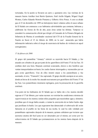 torturadas. En la acción se llevaron un carro y quemaron otro. Las víctimas de la
masacre fueron Amilkar José Berrío Quintero, Emil Anillo Silgado, M iguel Ángel
M ontes, Carlos Eduardo M artelo Pimienta y Gilberto Alvis Ponce. A esto se añade
que el 23 de diciembre de 1999 un helicóptero lanzó volantes sobre el casco urbano
de El Salado con amenazas a sus habitantes advirtiéndoles que comieran, bebieran y
celebraran las fiestas de fin de año, pues éstas serían las últimas. Tampoco se
consideró la comunicación oficial que dirigió al Comando de la Primera Brigada de
Infantería de M arina el coordinador seccional del CTI de la Fiscalía General de la
Nación en Sucre el 15 de febrero de 2000, en la cual             anunciaba que había
información indiciaria sobre el ries go de ocurrencia de hechos de violencia en aquel
corregimiento.


17 de febrero de 2000

El grupo del paramilitar “Amaury” reinició su recorrido hacia El Salado, y fue
atacado con cilindros de gas por parte de los guerrilleros del Frente 37 de las Farc. El
combate duró una hora. Después continuó avanzando, detuvo a dos hombres que
venían transportándose en burro, los cuales fueron interrogados y reconocidos por un
guía como guerrilleros. Uno de ellos intentó atacar a los paramilitares y fue
asesinado; el otro, “Yiancarlo”, fue capturado. El grupo decidió acampar en un cerro,
donde en horas de la noche fue atacado nuevamente por guerrilleros del Frente 37 de
las Farc. Los paramilitares intentaron replegarse, pero la persecución de la guerrilla
continuó.

Una parte de los habitantes de El Salado que se había ido a los montes decidió
regresar el 17 de febrero, por varias razones: no resistían las condiciones extremas de
supervivencia en los montes; tenían niños pequeños que necesitaban agua y alimento;
percibían que el ries go había cesado; o tenían la convicción de no haber hecho algo
que justificara la huída. Los que regresaron han denunciado el sobrevuelo del avión
fantasma en el pueblo en las horas de esa noche, lo cual ha sido validado por
paramilitares capturados después de la masacre, quienes señalaron que tuvieron que
acostarse encima del fusil para no ser detectados por el mismo; así como por los
sobrevivientes de El Salado que permanecieron en los montes hasta después de la
masacre.



                                                                                     33
 