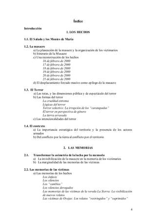 Índice
Introducción
                                 1. LOS HECHOS

1.1. El S alado y los Montes de María

1.2. La masacre
       a) La planeación de la masacre y la organización de los victimarios
       b) Itinerario de la M asacre
       c) Una reconstrucción de los hechos
               16 de febrero de 2000
               17 de febrero de 2000
               18 de febrero de 2000
               19 de febrero de 2000
               20 de febrero de 2000
               21 de febrero de 2000
       d) El desplazamiento forzado masivo como epílogo de la masacre

1.3. El Terror
       a) Las rutas, y las dimensiones pública y de espectáculo del terror
       b) Las formas del terror
               La crueldad extrema
               Lógicas del terror
               Terror selectivo: La irrupción de los “caratapadas”
               El terror en perspectiva de género
               La tierra arrasada
       c) Las intencionalidades del terror

1.4. El contexto
        a) La importancia estratégica del territorio y la presencia de los actores
        armados
        b) Del conflicto por la tierra al conflicto por el territorio


                               2. LAS MEMORIAS

2.1.   Transformar la asimetría de la lucha por la memoria
       a) La invisibilización de la masacre en la memoria de los victimarios
       b) La marginalidad de las memorias de las víctimas

2.2. Las memorias de las víctimas
       a) Las memorias de los hechos
              Los énfasis
              Los silencios
              Los “cambios”
              Los silencios derogados
              Las memorias de las víctimas de la vereda La Sierra: La visibilización
              de nuevos relatos
              Las víctimas de Ovejas: Los relatos “restringidos” y “suprimidos”


                                                                                  4
 