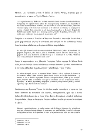 M ontes. Los victimarios ponen el énfasis en Neivis Arrieta, mientras que los
sobrevivientes lo hacen en Nayibe M ontes Osorio.

     Ahí cogieron una hija del Chami Arrieta, esa muchacha la sacaron de allá de la fila de
     la Iglesia y por aquí en frente habían dos palos grandes y frondosos, esa muchacha sí
     tuvo una muerte también horrible, esa muchacha la acostaron boca abajo, entonces
     vino ese tipo y se le montó en la espalda, se le sentó en la espalda y la cogió por la
     cabeza y la jaló duro para atrás, la jaló duro, la estranguló y la desnucó, después de
     haberla desnucado, buscó unos palitos pequeños, le alzó la pollera, se la quitó y le
     metió unos palitos por el pan, a esa la encontraron así39

Después se acercaron a Francisca Cabrera de Paternina, una mujer de 40 años, a
quien golpearon con un palo en el vientre; ella forcejeó con los victimarios cuando
éstos la sacaban a la fuerza, y después recibió varias puñaladas.

     La parte que más me duele es c uando señalaron a Francisca Cabrera de Paternina. Le
     pegaron un palazo, ella resistió, ella se confrontó, cuando ella está en el suelo, le
     pegaron en la cara. Instalaron una bayoneta y se la insertaron en el pecho. “Todavía
     está viva”, entonces le dispararon en la cara40

Luego la emprendieron con M argoth Fernández Ochoa, esposa de Néstor Tapia
Arias, la cual forcejeó con los victimarios hasta ser derribada y herida de muerte con
la bayoneta del fusil en el cuello, el tórax y el abdomen. Tenía 47 años.

     La señora Margoth, que era la mujer de Néstor T apias, a ella la cogieron, la tiraron, la
     levantaron a porro, a pata, y ella no quería tirarse al suelo, al fin que la tumbaron […]
     Bueno. A ella le decían “ hijueputa, acuéstate; malparida, tírate, tírate” y eso le daban
     porro, le daban pata, la trababan, hasta que la tumbaron. Eso era lo que decían “tírate,
     hijueputa”. Y era así, hijueputa y malparida, y dándole pata y dándole porro, y ella no
     aguantó y cayó. Entonces la mataron así41


Continuaron con Rosmira Torres, de 46 años, madre comunitaria y mamá de Luis
Pablo Redondo. La torturaron con cuerdas, estrangulándola, igual que a Emiro
Cohen, Desiderio Lambraño y Oscar M eza Torres. Después de soltarla le infligieron
dos puñaladas y luego le dispararon. Fue asesinada en la calle que separa la cancha de
la Iglesia.

     Después cuando cogieron a la madre comunitaria, la difunta Rosmira, ella la cogieron
     con una cabuya de guindar tabaco, la amarraron por aquí [señalan el cuello], entonces
     se la jalaban al uno, se la pasaban al otro, y la jalaban como jalar una vaca, esa la



39
     Testimonio # 4, cit.
40
     Testimonio # 27, cit.
41
     Testimonio # 4, cit.


                                                                                                 40
 