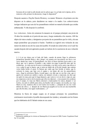 hicieran ahí en toda la calle donde está la señora que vive al lado de la I glesia, ahí la
     mataron a ella, primero la ahorcaron y luego le dispararon42

Después sacaron a Nayibe Osorio M ontes y su mamá. M ataron a la primera con dos
disparos en la cabeza, pero decidieron no matar a la madre. Los sobrevivientes
testigos indicaron que uno de los paramilitares ordenó no matarla diciendo que estaba
embarazada. Y ella después lo confirmó.

Las violaciones. Antes de comenzar la masacre en el parque principal, una joven de
18 años fue retenida en el patio de una casa y luego conducida a los montes. Allí fue
objeto de tratos crueles y denigrantes por parte de un paramilitar que la violó y de una
mujer paramilitar que propició el hecho. También se registró otra violación de una
menor de edad en una de las casas del pueblo. El estado de salud crítico en el cual fue
sacada después del corregimiento puede ser indicio de la ocurrencia de una violación
masiva.

     [..] A mi me dejan casi al lado del baño, cuando de pronto llega la enfermera
     paramilitar llamada María y dice ¡bingo!, me apunta con una pistola, me lleva a un
     cerro donde hay como 10 paramilitares, me lleva el brazo derecho hacia atrás y me
     dicen que van a quemar el pueblo y que cuánto me paga la guerrilla para que les
     colaborara…la vieja esa me levanta a cachetadas y me dice zorra, perra, que ahora si
     voy a saber lo que es bueno, que si antes no había ido al fin del mundo, que cuántas
     veces había hecho el amor, la llaman por radio que han herido al mono, que le
     cortaron la mano, que baje con el equipo y me dejan ahí con los paramilitares
     esos…llega la enfermera María, le pedí agua y me dijo que no me iba a dar, que si
     quería me comiera un cardón o cactus, me empezó a tocar, a manosear, me dice que
     me quite la ropa, pero que lo haga despacio, que vamos a ver un show o algo así, que
     me empezara a mover de la manera que ellos me dijeran […] me pasaron los cardones
     por el cuerpo, la vieja esa María comenzó a manosearme los senos, después vi un
     Carlos, me jaló el cabello para atrás, me besaba todo el cuerpo, me tocaba, esa vieja
     María se reía, mientras ella se reía Carlos me tocaba […] después de eso me violó
     delante de ellos […] después de eso María me pegaba en la cola con una machetilla
     que ella llevaba y me siguió maltratando […]43


M ientras la fiesta de sangre seguía en el parque principal, los paramilitares
continuaron recorriendo el pueblo desocupando las tiendas y arrasando con los bienes
que los habitantes de El Salado tenían en sus casas.




42
  Testimonio # 2, cit.
43
  Declaración rendida por la víctima en Barranquilla el 4 de marzo de 2000. Fuente: Expediente Penal
No 721 de 2000


                                                                                                  41
 
