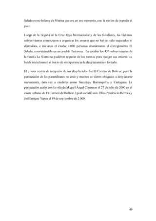 Salado como Infante de M arina que era en ese momento, con la misión de impedir el
paso.

Luego de la llegada de la Cruz Roja Internacional y de los familiares, las víctimas
sobrevivientes comenzaron a organizar los enseres que no habían sido saqueados ni
destruidos, e iniciaron el éxodo: 4.000 personas abandonaron el corregimiento El
Salado, convirtiéndolo en un pueblo fantasma. En cambio los 450 sobrevivientes de
la vereda La Sierra no pudieron regresar de los montes para recoger sus enseres: su
huída inicial marcó el inicio de su experiencia de desplazamiento forzado.

El primer centro de recepción de los desplazados fue El Carmen de Bolívar; pero la
persecución de los paramilitares no cesó y muchos se vieron obligados a desplazarse
nuevamente, ésta vez a ciudades como Sincelejo, Barranquilla y Cartagena. La
persecución acabó con la vida de M iguel Ángel Contreras el 27 de julio de 2000 en el
casco urbano de El Carmen de Bolívar. Igual sucedió con Elías Prudencio Herrera y
Joil Enrique Yepes el 19 de septiembre de 2.000.




                                                                                  49
 