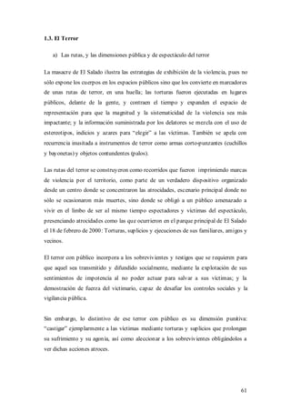 1.3. El Terror

   a) Las rutas, y las dimensiones pública y de espectáculo del terror

La masacre de El Salado ilustra las estrategias de exhibición de la violencia, pues no
sólo expone los cuerpos en los espacios públicos sino que los convierte en marcadores
de unas rutas de terror, en una huella; las torturas fueron ejecutadas en lugares
públicos, delante de la gente, y contraen el tiempo y expanden el espacio de
representación para que la magnitud y la sistematicidad de la violencia sea más
impactante; y la información suministrada por los delatores se mezcla con el uso de
estereotipos, indicios y azares para “elegir” a las víctimas. También se apela con
recurrencia inusitada a instrumentos de terror como armas corto-punzantes (cuchillos
y bayonetas) y objetos contundentes (palos).

Las rutas del terror se construyeron como recorridos que fueron imprimiendo marcas
de violencia por el territorio, como parte de un verdadero dispositivo organizado
desde un centro donde se concentraron las atrocidades, escenario principal donde no
sólo se ocasionaron más muertes, sino donde se obligó a un público amenazado a
vivir en el limbo de ser al mismo tiempo espectadores y víctimas del espectáculo,
presenciando atrocidades como las que ocurrieron en el parque principal de El Salado
el 18 de febrero de 2000: Torturas, suplicios y ejecuciones de sus familiares, amigos y
vecinos.

El terror con público incorpora a los sobrevivientes y testigos que se requieren para
que aquel sea transmitido y difundido socialmente, mediante la explotación de sus
sentimientos de impotencia al no poder actuar para salvar a sus víctimas; y la
demostración de fuerza del victimario, capaz de desafiar los controles sociales y la
vigilancia pública.


Sin embargo, lo distintivo de ese terror con público es su dimensión punitiva:
“castigar” ejemplarmente a las víctimas mediante torturas y suplicios que prolongan
su sufrimiento y su agonía, así como aleccionar a los sobrevivientes obligándolos a
ver dichas acciones atroces.




                                                                                    61
 