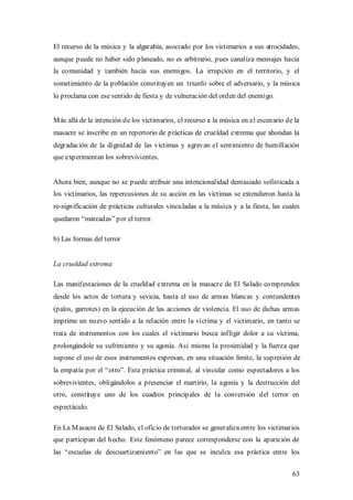 El recurso de la música y la algarabía, asociado por los victimarios a sus atrocidades,
aunque puede no haber sido planeado, no es arbitrario, pues canaliza mensajes hacia
la comunidad y también hacia sus enemigos. La irrupción en el territorio, y el
sometimiento de la población constituyen un triunfo sobre el adversario, y la música
lo proclama con ese sentido de fiesta y de vulneración del orden del enemigo.


M ás allá de la intención de los victimarios, el recurso a la música en el escenario de la
masacre se inscribe en un repertorio de prácticas de crueldad extrema que ahondan la
degradación de la dignidad de las víctimas y agravan el sentimiento de humillación
que experimentan los sobrevivientes.


Ahora bien, aunque no se puede atribuir una intencionalidad demasiado sofisticada a
los victimarios, las repercusiones de su acción en las víctimas se extendieron hasta la
re-significación de prácticas culturales vinculadas a la música y a la fiesta, las cuales
quedaron “marcadas” por el terror.

b) Las formas del terror


La crueldad extrema

Las manifestaciones de la crueldad extrema en la masacre de El Salado comprenden
desde los actos de tortura y sevicia, hasta el uso de armas blancas y contundentes
(palos, garrotes) en la ejecución de las acciones de violencia. El uso de dichas armas
imprime un nuevo sentido a la relación entre la víctima y el victimario, en tanto se
trata de instrumentos con los cuales el victimario busca infligir dolor a su víctima,
prolongándole su sufrimiento y su agonía. Así mismo la proximidad y la fuerza que
supone el uso de esos instrumentos expresan, en una situación límite, la supresión de
la empatía por el “otro”. Esta práctica criminal, al vincular como espectadores a los
sobrevivientes, obligándolos a presenciar el martirio, la agonía y la destrucción del
otro, constituye uno de los cuadros principales de la conversión del terror en
espectáculo.

En La M asacre de El Salado, el oficio de torturador se generaliza entre los victimarios
que participan del hecho. Este fenómeno parece corresponderse con la aparición de
las “escuelas de descuartizamiento” en las que se inculca esa práctica entre los


                                                                                       63
 