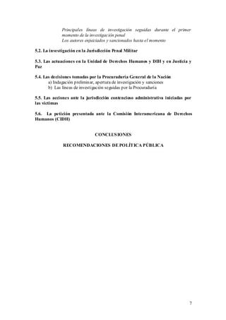 Principales líneas de investigación seguidas durante el primer
              momento de la investigación penal
              Los autores enjuiciados y sancionados hasta el momento

5.2. La investigación en la Jurisdicción Penal Militar

5.3. Las actuaciones en la Unidad de Derechos Humanos y DIH y en Justicia y
Paz

5.4. Las decisiones tomadas por la Procuraduría General de la Nación
       a) Indagación preliminar, apertura de investigación y sanciones
       b) Las líneas de investigación seguidas por la Procuraduría

5.5. Las acciones ante la jurisdicción contencioso administrativa iniciadas por
las víctimas

5.6. La petición presentada ante la Comisión Interamericana de Derechos
Humanos (CIDH)


                               CONCLUS IONES

              RECOMENDACIONES DE POLÍTICA PÚBLICA




                                                                              7
 