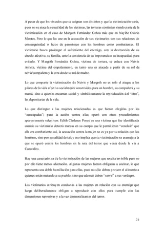 A pesar de que los vínculos que se asignan son distintos y que la victimización varía,
pues no se ataca la sexualidad de las víctimas, las torturas continúan siendo parte de la
victimización en el caso de M argoth Fernández Ochoa más que en Nayibe Osorio
M ontes. Pero lo que las une en la acusación de sus victimarios son sus relaciones de
consanguinidad o lazos de parentesco con los hombres como combatientes. El
victimario busca prolongar el sufrimiento del enemigo, con la destrucción de su
círculo afectivo, su familia, ante la conciencia de su impotencia o su incapacidad para
evitarlo. Y M argoth Fernández Ochoa, víctima de tortura, se enlaza con Neivis
Arrieta, víctima del empalamiento, en tanto una es atacada a partir de su rol de
novia/compañera y la otra desde su rol de madre.

Lo que comparte la victimización de Neivis y M argoth no es sólo el ataque a los
pilares de la vida afectiva socialmente construidos para un hombre, su compañera y su
mamá, sino a quienes encarnan social y simbólicamente la reproducción del “otro”,
las depositarias de la vida.

Lo que distingue a las mujeres relacionadas es que fueron elegidas por los
“caratapadas”; pero la acción contra ellas operó con otros procedimientos
aparentemente selectivos: Edith Cárdenas Ponce es una víctima que fue identificada
cuando su victimario detectó marcas en su cuerpo que le permitieron “concluir” que
ella era combatiente; así, la acusación contra la mujer no es ya por su relación con los
hombres, sino por su calidad de tal; y eso implica que su victimización se asemeja a la
que se operó contra los hombres en la ruta del terror que venía desde la vía a
Canutalito.

Hay una característica de la victimización de las mujeres que resulta invisible pero no
por ello tiene menos afectación. Algunas mujeres fueron obligadas a cocinar, lo que
representa una doble humillación para ellas, pues no sólo deben proveer el alimento a
quienes están matando a su pueblo, sino que además deben “servir” a sus verdugos.

Los victimarios atribuyen conductas a las mujeres en relación con su enemigo que
luego deliberadamente obligan a reproducir con ellos para cumplir con las
dimensiones represivas y a la vez desmoralizantes del terror.




                                                                                      72
 