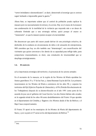 “terror intimidante o desmoralizante”, es decir, demostrarle al enemigo que es costoso
seguir luchando e impensable ganar la guerra. 57

Ahora bien, es importante aclarar que el control de población puede explicar la
masacre pero no necesariamente la tortura y la sevicia. Hay en el exceso de la masacre
una condensación de la inutilidad de la violencia que responde más a un deseo de
soberanía ilimitada que a una estrategia militar; quizá porque el exceso es
“innecesario”, es que la masacre parece escapar a la racionalidad.


Sin desconocer que parte del exceso puede derivar de una psicología colectiva, de
desbordes de la conducta en circunstancias de rabia o de sensación de omnipotencia,
MH considera que hay en ello también una “dramaturgia”, una escenificación del
victimario que quiere convencer a los demás de su capacidad para infligir daño, para
comportarse irracionalmente, es decir, una simulación de irracionalidad que se
despliega estratégicamente.


1.4.         El contexto


a) La importancia estratégica del territorio y la presencia de los actores armados

En el momento de la masacre, en la región de los M ontes de M aría operaban los
frentes guerrilleros 35 y 37 de las Farc, y Jaime Bateman Cayón del Eln. Los primeros
incursionaron en los M ontes de M aría a comienzos de los años 90, y coparon los
territorios del Epl (Ejército Popular de Liberación) y el Prt (Partido Revolucionario de
los Trabajadores) después de su desmovilización en el año 1991 como parte de los
acuerdo de paz con el gobierno de Cesar Gaviria. Los dos frentes habían sido creados
en la segunda mitad de los años 80 como desdoblamientos del Frente 18 que operaba
en el departamento de Córdoba, y llegaron a los M ontes desde el Sur de Bolívar y el
Bajo Cauca respectivamente.

El Frente 35 operó en los municipios de los M ontes de M aría del departamento de
                                                                        58
Sucre, y por su parte el 37 actuó en los del departamento de Bolívar.



57
     Ibíd.


                                                                                     75
 