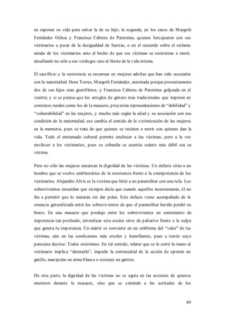 en exponer su vida para salvar la de su hijo; la segunda, en los casos de M argoth
Fernández Ochoa y Francisca Cabrera de Paternina, quienes forcejearon con sus
victimarios a pesar de la desigualdad de fuerzas, o en el recuerdo sobre el reclamo
airado de los victimarios ante el hecho de que sus víctimas se resistieran a morir,
desafiando no sólo a sus verdugos sino al límite de la vida misma.

El sacrificio y la resistencia se encarnan en mujeres adultas que han sido asociadas
con la maternidad: Dora Torres, M argoth Fernández, asesinada porque presuntamente
dos de sus hijos eran guerrilleros, y Francisca Cabrera de Paternina golpeada en el
vientre; y si se piensa que los arreglos de género más tradicionales que imperan en
contextos rurales como los de la masacre, proyectan representaciones de “debilidad” y
“vulnerabilidad” en las mujeres, y mucho más según la edad y su asociación con esa
condición de la maternidad, eso cambia el sentido de la victimización de las mujeres
en la memoria, pues se trata de que quienes se resisten a morir son quienes dan la
vida. Todo el entramado cultural permite enaltecer a las víctimas, pero a la vez
envilecer a los victimarios, pues su cobardía se acentúa cuánto más débil sea su
víctima.

Pero no sólo las mujeres encarnan la dignidad de las víctimas. Un énfasis sitúa a un
hombre que se vuelve emblemático de la resistencia frente a la omnipotencia de los
victimarios. Alejandro Alvis es la víctima que hirió a un paramilitar con una rula. Los
sobrevivientes recuerdan que siempre decía que cuando aquellos incursionaran, él no
iba a permitir que lo mataran sin dar pelea. Este énfasis viene acompañado de la
creencia generalizada entre los sobrevivientes de que el paramilitar herido perdió su
brazo. En una masacre que produjo entre los sobrevivientes un sentimiento de
impotencia tan profundo, reivindicar esta acción sirve de paliativo frente a la culpa
que genera la impotencia. Un mártir se convierte en un emblema del “valor” de las
víctimas, aún en las condiciones más crueles y humillantes, pues a través suyo
pareciera decirse: Todos resistimos. En tal sentido, relatar que se le cortó la mano al
victimario implica “detenerlo”, impedir la continuidad de la acción de oprimir un
gatillo, manipular un arma blanca o sostener un garrote.


De otra parte, la dignidad de las víctimas no se agota en las acciones de quienes
murieron durante la masacre, sino que se extiende a las actitudes de los



                                                                                    89
 