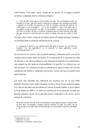 sobrevivientes. Una mujer mayor, testigo de los hechos en el parque principal,
reivindica su dignidad desde su militancia religiosa.

     […] Uno de ellos, como que yo no le caí bien, me dijo “ ven acá hijueputa vieja”, yo
     me paré, yo le dije “ qué se le ofrece”, entonces se reunieron seis, montaron los fusiles
     y pararon en el medio, me pusieron un fusil en el pecho, entonces me dijeron “es
     verdad que tu eres evangélica”, “yo si soy evangélica”, “ ajá, tu no sabes que al
     evangélico le entra el plomo”, yo dije “ya me mataron”, yo pensé, yo creo que hasta
     me oriné, yo le dije “ ah pues sí, nosotros sí sabemos que nos entra el plomo, pero sabe
     qué, que nosotros no tememos que nos maten el cuerpo, sino que nos maten el alma
     […] 76
Un joven sobreviviente, testigo de los hechos atroces del parque principal, interpela a
su victimario desde el estado de indefensión de las víctimas.

     […] patearon la puerta y nos cogieron para allá para el parque, uno de ellos me
     preguntó “ ¿tú eres guerrillero?, yo le respondí “ si fuera guerrillero estaría
     combatiendo contra ti”.77

La inocencia de las víctimas. Hay un énfasis unánime y vehemente en las voces de las
víctimas sobrevivientes sobre los hechos: la reivindicación de la inocencia de todas
las víctimas; y con ello se permiten no sólo interpelar moralmente a los paramilitares,
sino asignarle un alto grado de responsabilidad a la guerrilla. Las víctimas una vez
más envilecen a los victimarios porque su cobardía no se agota en matar a las víctimas
socialmente más débiles y vulnerables con tortura y sevicia, sino que se extiende hasta
matar inocentes.


Los casos más relevantes que simbolizan esa inocencia son los de Luis Pablo
Redondo, Rosmira Torres, Helen M argarita Arrieta y Víctor Urueta. Helen M argarita
es la niña de siete años que fue hallada sin vida en un monte aledaño al casco urbano
el 20 de febrero de 2000, y se vuelve un emblema de la inocencia por su edad, que
descarta cualquier vínculo con la guerrilla, porque socialmente se les asocia con una
carencia de conciencia.

     De pronto, me dio cosa fue lo de la muchachita esa que dejaron ahogar, la niñita como
     de siete años, esa peladita sí jugaba conmigo bastante, no joda, una niñita, eso da
     vaina, porque es un niñito que no tiene nada que ver con la guerra y que lleva del bulto
     […] 78



76
     Testimonio # 11, Cit.
77
     Testimonio # 27, Cit.
78
     Testimonio # 19. Hombre, Adulto Joven


                                                                                                 90
 