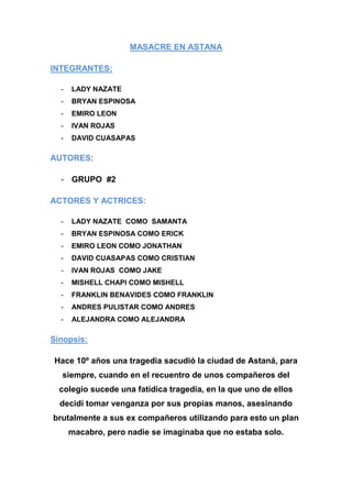 MASACRE EN ASTANA
INTEGRANTES:
-

LADY NAZATE

-

BRYAN ESPINOSA

-

EMIRO LEON

-

IVAN ROJAS

-

DAVID CUASAPAS

AUTORES:
- GRUPO #2
ACTORES Y ACTRICES:
-

LADY NAZATE COMO SAMANTA

-

BRYAN ESPINOSA COMO ERICK

-

EMIRO LEON COMO JONATHAN

-

DAVID CUASAPAS COMO CRISTIAN

-

IVAN ROJAS COMO JAKE

-

MISHELL CHAPI COMO MISHELL

-

FRANKLIN BENAVIDES COMO FRANKLIN

-

ANDRES PULISTAR COMO ANDRES

-

ALEJANDRA COMO ALEJANDRA

Sinopsis:
Hace 10º años una tragedia sacudió la ciudad de Astaná, para
siempre, cuando en el recuentro de unos compañeros del
colegio sucede una fatídica tragedia, en la que uno de ellos
decidí tomar venganza por sus propias manos, asesinando
brutalmente a sus ex compañeros utilizando para esto un plan
macabro, pero nadie se imaginaba que no estaba solo.

 