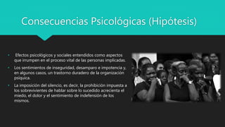 Consecuencias Psicológicas (Hipótesis)
• Efectos psicológicos y sociales entendidos como aspectos
que irrumpen en el proceso vital de las personas implicadas.
• Los sentimientos de inseguridad, desamparo e impotencia y,
en algunos casos, un trastorno duradero de la organización
psíquica.
• La imposición del silencio, es decir, la prohibición impuesta a
los sobrevivientes de hablar sobre lo sucedido acrecienta el
miedo, el dolor y el sentimiento de indefensión de los
mismos.
 