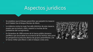 Aspectos jurídicos
• Se establece que el bloque paramilitar que perpetró la masacre
de El Salado fue el bloque Montes de María.
• La violencia contra la mujer fue sello distintivo de esta masacre,
puesto que se torturó, violó y asesinó a muchas de las
pobladoras del corregimiento.
• En Diciembre de 1999 aviones de la fuerza pública lanzaron
panfletos que anunciaban la ocurrencia de los hechos; esto pone
en perspectiva la presunta alianza de grupos paramilitares y de
la fuerza militar para llevar a cabo el ataque a esta zona.
•
 