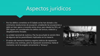 • Por los delitos cometidos en El Salado se les han dictado a los
victimarios resoluciones de acusación, ampliando las acusaciones a
daño en bien ajeno e incendio entre otros, pero desde los DH y el
DIH siguen sin considerados los delitos de tortura, violación y
desplazamiento forzado.
• La unidad nacional de Justicia y Paz ha escuchado la versión libre
de algunos de los paramilitares implicados en la masacre.
• El centro de memoria histórica registra indicios de reparación
simbólica a las víctimas, pero la reparación económica, hasta el
momento, se le ha exigido únicamente a “Amaury”.
Aspectos jurídicos
 