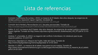 Lista de referencias
• Comisión Colombiana De Juristas. ( 2010). La masacre de El Salado: diez años después, las exigencias de
verdad, justicia y reparación siguen vigentes, rescatado de
http://www.coljuristas.org/documentos/boletines/bol_n42_975.pdf
• Comisión de la Verdad y Reconciliación (s.f.). Secuelas psicosociales. Tomado de
http://cverdad.org.pe/ifinal/pdf/TOMO%20VIII/TERCERA%20PARTE/I-PSICOSOCIALES.pdf
• Gallón, G. (s.f.). La masacre de El Salado: diez años después, las exigencias de verdad, justicia y reparación
siguen vigentes. Tomado de http://www.coljuristas.org/documentos /boletines/bol_n42_975.pdf el 15-03-
2014.
• Jiménez, F. y González, A. (2012). La negación del conflicto Colombiano: Un obstáculo para la paz.
Espacios públicos, 15 (33) 9-34.
• Memoria y dignidad (s.f.). Masacre de Trujillo, Valle del Cauca. Tomado de
http://memoriaydignidad.org/memoriaydignidad/ el 14-03-2014.
• Sánchez, G. (2007). La masacre de el salado: esa guerra no era nuestra. Tomado de
http://www.centrodememoriahistorica.gov.co/descargas/informes2009/informe_la_masacre_de_el_salado.
pdf el 14-03-2014
 