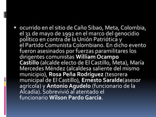  ocurrido en el sitio de Caño Sibao, Meta, Colombia,
  el 31 de mayo de 1992 en el marco del genocidio
  político en contra de la Unión Patriótica y
  el Partido Comunista Colombiano. En dicho evento
  fueron asesinados por fuerzas paramilitares los
  dirigentes comunistas William Ocampo
  Castillo (alcalde electo de El Castillo, Meta), María
  Mercedes Méndez (alcaldesa saliente del mismo
  municipio), Rosa Peña Rodríguez (tesorera
  municipal de El Castillo), Ernesto Saralde(asesor
  agrícola) y Antonio Agudelo (funcionario de la
  Alcadía). Sobrevivió al atentado el
  funcionario Wilson Pardo García.
 