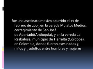 fue una asesinato masivo ocurrido el 21 de
  febrero de 2005 en la vereda Mulatos Medios,
  corregimiento de San José
  de Apartadó(Antioquia), y en la vereda La
  Resbalosa, municipio de Tierralta (Córdoba),
  en Colombia, donde fueron asesinados 3
  niños y 5 adultos entre hombres y mujeres.
 