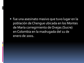  fue una asesinato masivo que tuvo lugar en la
  población de Chengue ubicada en los Montes
  de María corregimiento de Ovejas (Sucre)
  en Colombia en la madrugada del 11 de
  enero de 2001.
 